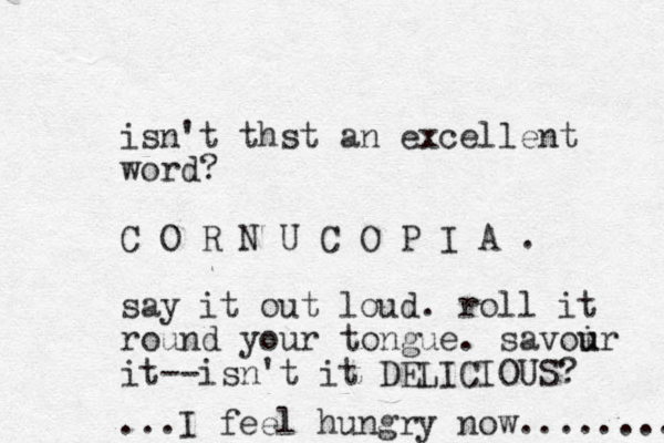 isn't thst an excellent word? C O R N U C O P I A . say it out loud. roll it round your tongue. savoir u u it--isn't it DELICIOUS? ...I feel hungry now........ 