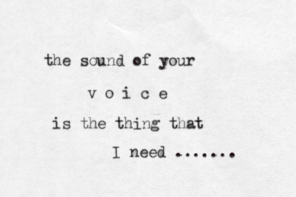 the sound of your v o i c e is the thing that I need ....... 