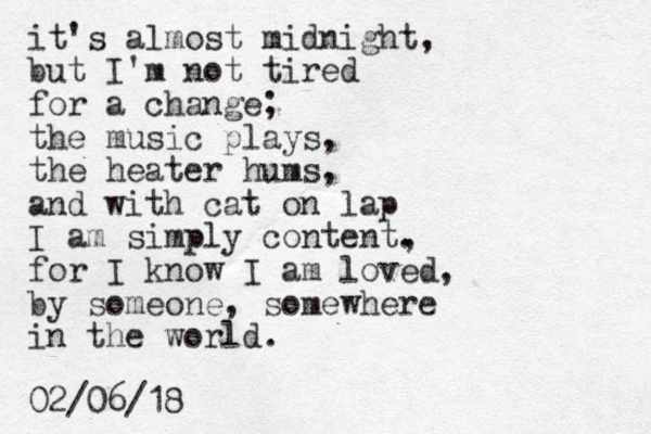 it's almost midnight, but I'm not tired for a change; the music plays, the heater hums, and with cat on lap I am simply content. , for I know I am loved, by someone, somewhere in the world. 02/06/18
