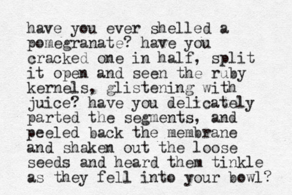 have you ever shelled a pomegranate? have you cracked one in half, split it open and seen the ruby kernels, glistening with juice? have you delicately parted the segments, and peeled back the membrane and shaken out the loose seeds and heard them tinkle as they fell into your bowl? 