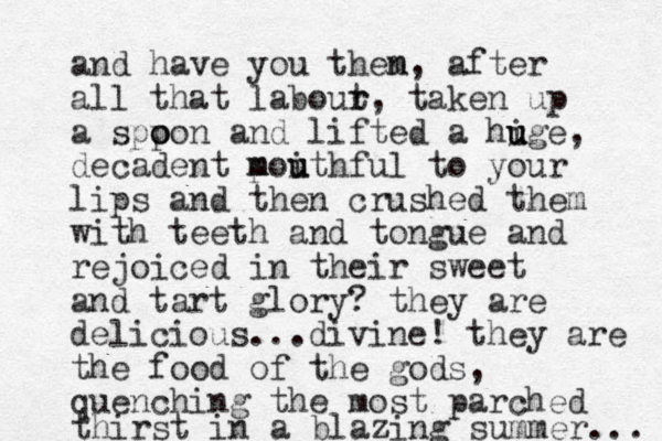 and have you them n, after all that labout r r, taken up a sppon o o and lifted a hige u u u , decadent p m moith u u ful to your lips and the n crushed them with teeth and tongue and rejoiced in their sweet and tart glory? they are delicious...divine! they are the food of the gods, quenching the most parched thirst in a blazing summer... 
