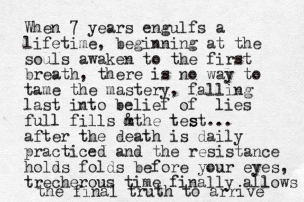 When 7 years engulfs a lifetime, beginning at the souls awaken to the first breath, there is no way to tame the mastery, falling last into belief of lies full fills mthe tes & st... after the death is daily practiced and the resistance holds folds before your eyes, trecherous time finally allows the final truth to arrive 