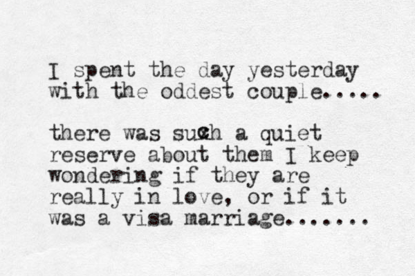 I spent the day yesterday with the oddest couple..... there was suxh a quiet reserve about them I keep wondering if they are really in love, or if it was a visa marriage....... c c 