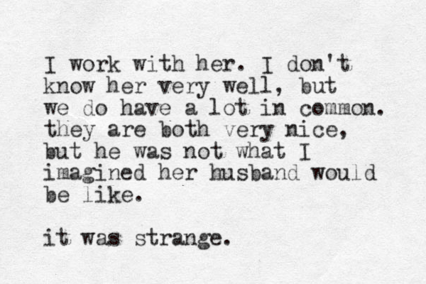 I work with her. I don't know her very well, but we do have a lot in common. they are both very nice, but he was not what I imagined her husband would be like. it was strange.