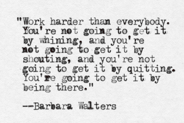 "Work harder than everybody. You're not going to get it by whining, and you're not going to get it by shouting, and you're not going to get it by quitting. You're going to get it by being there." --Barbara Walters 