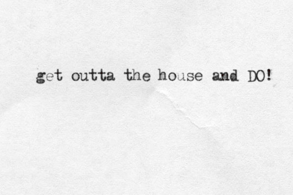 get outta the house and DO! 