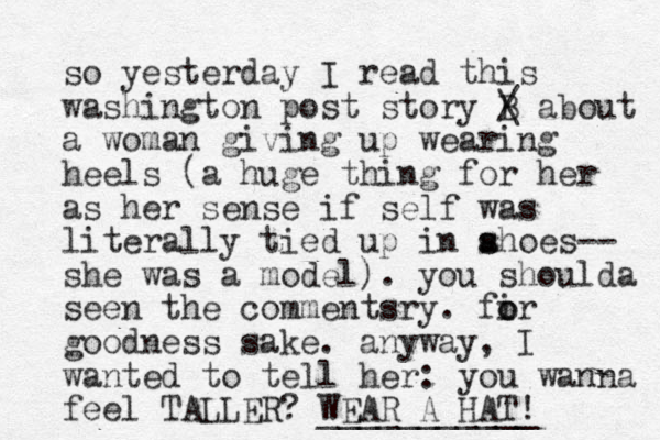 so yesterday I read this washington post story B / \ about a woman giving up wearing heels (a huge thing for her as her sense if self was literally tied up in ahoes s s -- she was a mode l). you shoulda seen the commentsry. fi o or goodness sake. anyway, I wanted to tell her: you wanna feel TALLER? WEAR A HAT! ___________ 