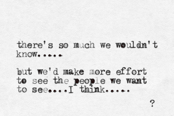there's so much we wouldn't know..... but we'd make more effort to see the people we want to see....I think..... ? 