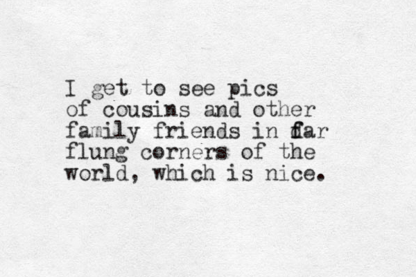 I get to see pics of cousins and other family friends in d f far flung corners of the world, which is nice.