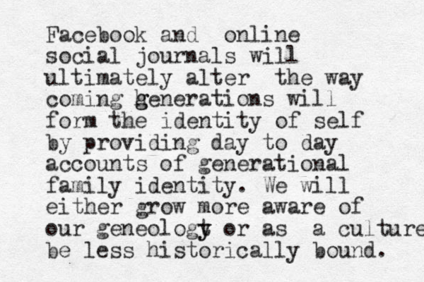 Facebook and online social journals will ultimately alter the way coming h g generations will form the identity of self by providing day to day accounts of generational family identity. We will either grow more aware of our geneologt y y or as a culture be less historically bound. 