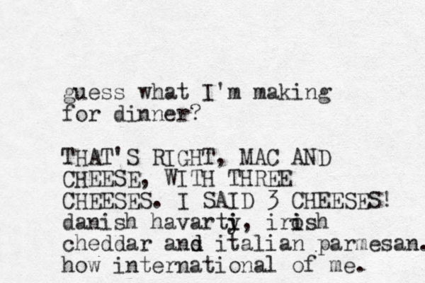 guess what I'm making for dinner? THAT'S RIGHT, MAC AND CHEESE, WITH THREE CHEESES. I SAID 3 CHEESES! danish havarty i i, irosh i i cheddar ans d d italian parmesan. how international of me. 