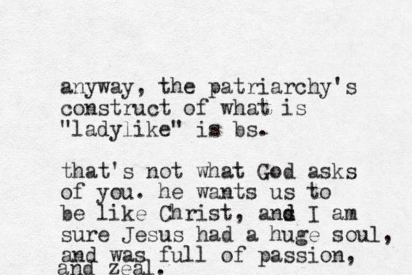 anyway, the patriarchy's construct of what is "ladylike" is bs. that's not what God asks of you. he wants us to be like Christ, ans d d I am sure Jesus had a huge soul, and was full of passion, and zeal.