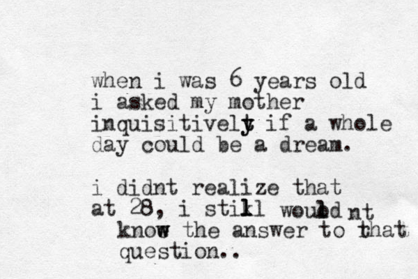 when i was 6 years old i asked my mother inquisitivelt y y t if a whole day could be a dream. i didnt realize that at 28, i stikl l l l wouod l l nt knoe w w w the answer to rhat t question.. 