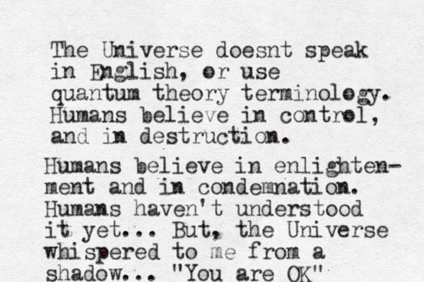 The Universe doesnt speak in English, or use quantum theory terminology. Humans believe in control and in destruction , . Humans believe in enlighten- ment and in condemnation. Humans haven't understood it yet... But, the Universe whispered to me from a shadow... "You are OK"