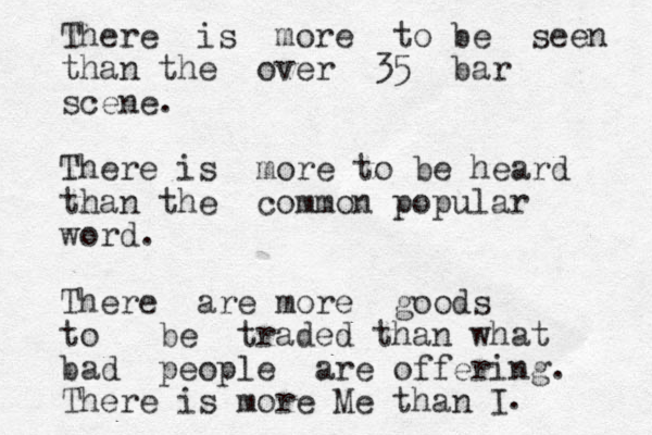 There is more to be seen than the over 35 bar scene. There is more to be heard than the common popular word. There are more goods to be traded than what bad people are offering. There is more Me than I . 