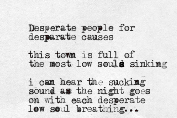 Desperate people for desparate causes this town is full of the most low sould s s s sinking i can hear the sucking sound as the night goes on with each desperate low soul breathing... 