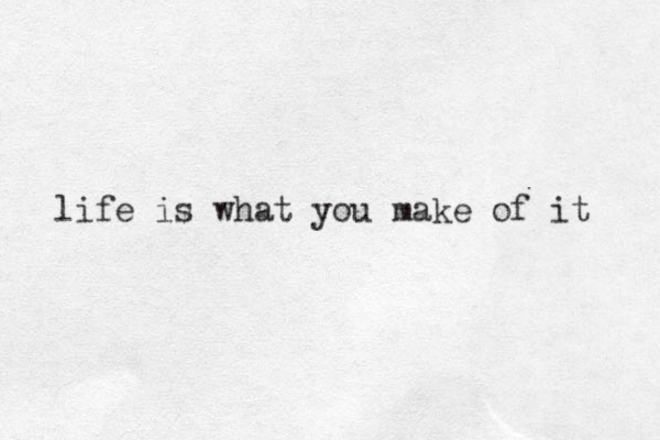 life is what you make of it 