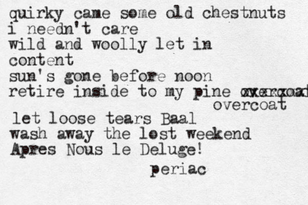 quirky came some old chestnuts i needn't care wild and woolly let in content sun's gone before noon retire inside to my pine overcoat xxxxxxxx overcoat let loose tears Baal wash away the lost weekend Apres Nous le Deluge! periac