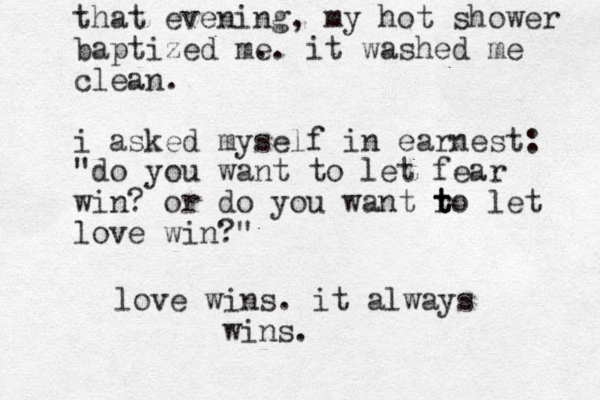 that evening, my hot shower baptized me . . it washed me clean. i asked myself in earnest: "do you want to let fear win? or do you want ro t t t let love win?" love wins. it always wins.