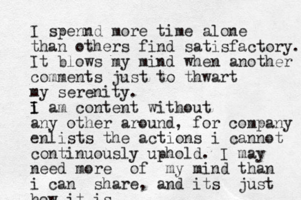 I spennd more time alone than others find satisfactory. It blows my mind when another comments just to thwart my serenity. i I I am content without any other around, for company enlists the actions i cannot continuously uphold. I may need more of my mind than i can share, and its just how it is