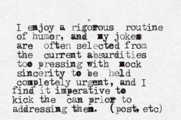 I enjoy a rigorous routine of humor, and my jokes are often selected from the current absurdities too pressing with mock sincerity to be held completely urgent, a nd I find it imperative to kick the can prior to addressing then m. ( post etc) , 