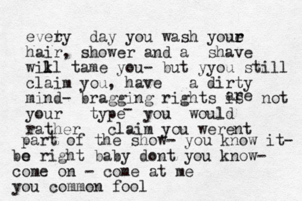 evety r day you wash youe r r hair, shower and a shave wik l ll tame you- but yyou still claim you, have a dirty mind- bragging rights is not your type you would rather claim you werent are - part of the show- you know it- bo e right baby dont you know- come on - come at me you common fool