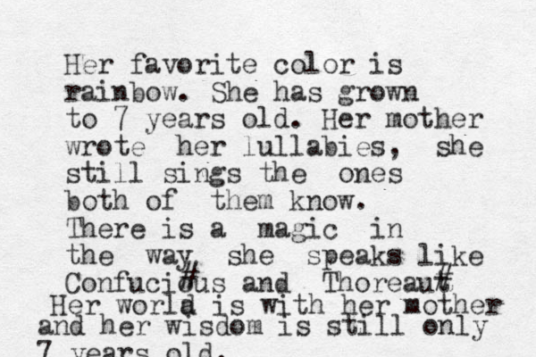 Her favorite color is rainbow. She has grown to 7 years old. Her mother wrote her lullabies, she still sings the ones both of them know. There is a magic in the way she speaks like Confucious and Thoreaut # # a Her world is with her mother and her wisdom is still only 7 years old.