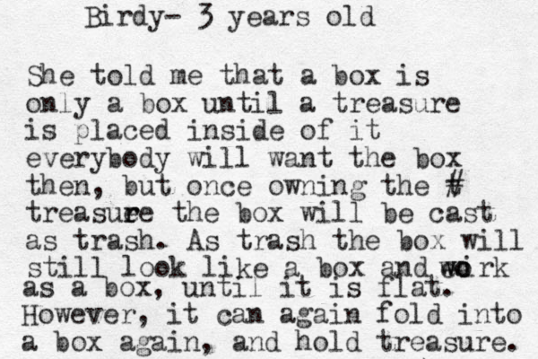 She told me that a box is only a box until a treasure is placed inside of it everybody will want the box then, but once owning the t # treasue r re the box will be cast as trash. As trash the box will still look like a box and wirk o o e w as a box, until it is flat. However, it can again fold into a box again, and hold treasure. Birdy- 3 years old 