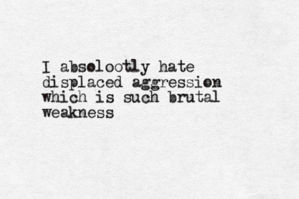 I absolootly hate displaced aggression which is such brutal weakness
