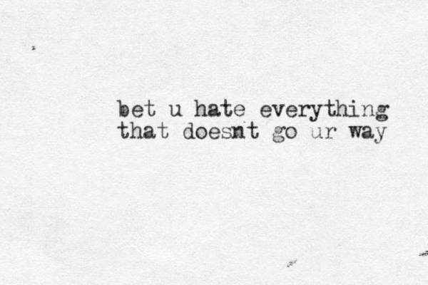 bet u hate everything that doesnt go ur way 