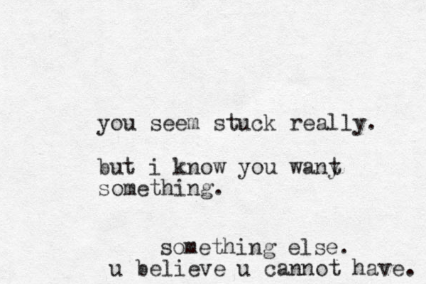 you seem stuck really. but i know you wany something. tsomething else. u believe u cannot have. 