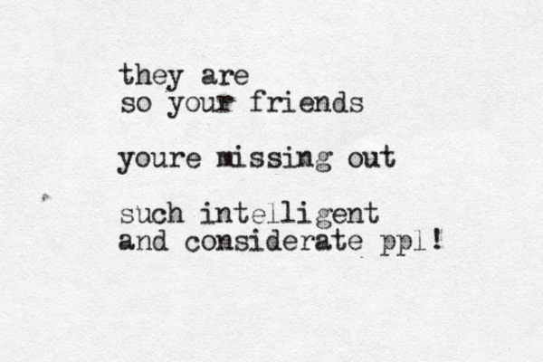 they are so your friends youre missing out such intelligent and considerate ppl!