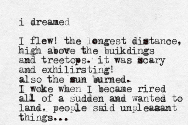 i dreamed I flew! the longest distance, high above the buikdings and treetops. it was scary and exhilirsting! also the sun burned. I woke when I became rired all of a sudden and wantes to d land. people said unpleaa sant things...