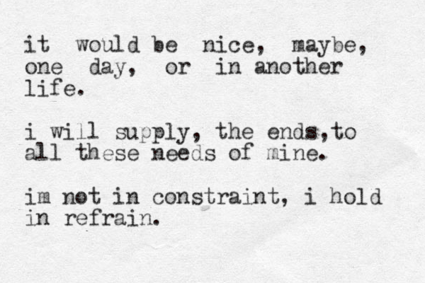 it would be nice, maybe, one day, or in another life. i will supply, the ends to , all these needs of mine. im not in constraint, i hold in refrain.