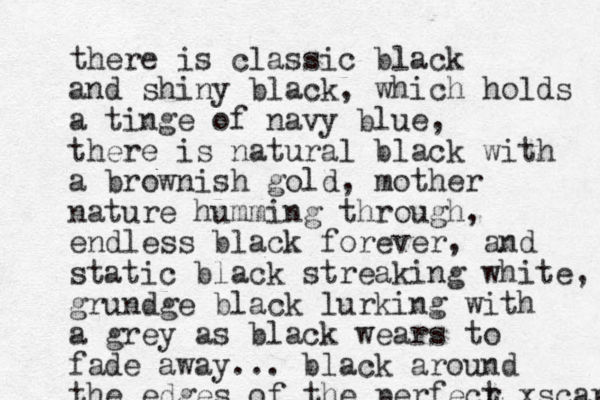 there is classic black and shiny black, which holds a tinge of navy blue, there is natural black with a brownish gold, mother nature humming through, endless black forever, and static black streaking white, grundge black lu rking with a grey as black wears to fade away... black around the edges of the perfecr t xscapr 