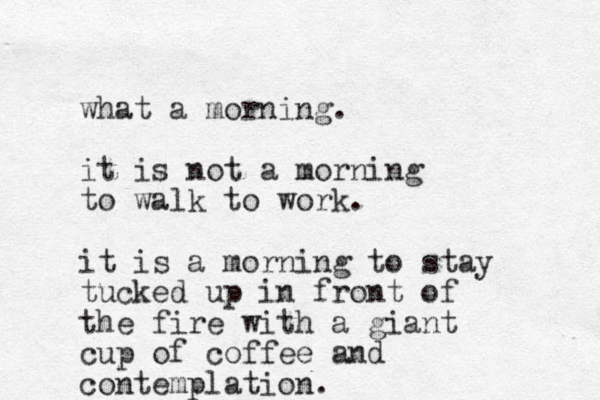 what a morning. it is not a morning to walk to work. it is a morning to stay tucked up in front of the fire with a giant cup of coffee and contemplation.