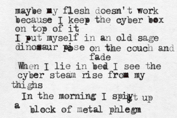 maybe my flesh doesn't work because I keep the cyber box on top of it I put myself in an old sage dinosaur pise o o on the couch and fade When I lie in bed I see the cyber steam rise from my thighs In the morning I spiy t t t t up a block of metal phlegm 