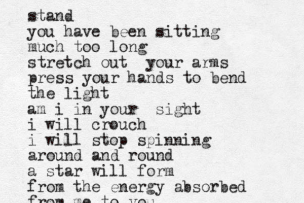 stand you have been sitting much too long stretch out your arms press your hands to bend the light am i in your sight i will crouch i will stop spinning around an d round a star will form from the energy absorbed from me to you