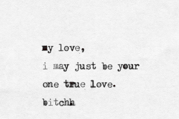my love, i may just be your one true love. bitchh .
