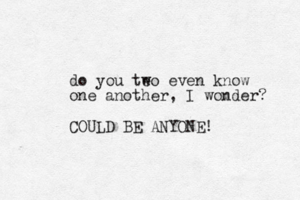 do you teo w even know one another, I wonder? COULD BE ANYONE!