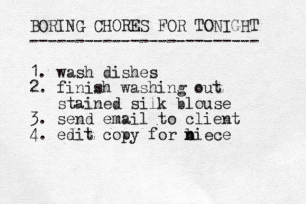 BORING CHORES FOR TONIGHT ------------------------- 1. wash dishes 2. finish washing out stained silk blouse 3. send email to client 4. edit copy for biece n n 