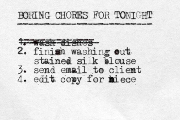 BORING CHORES FOR TONIGHT ------------------------- 1. wash dishes 2. finish washing out stained silk blouse 3. send email to client 4. edit copy for biece n n -------------- --------------- 