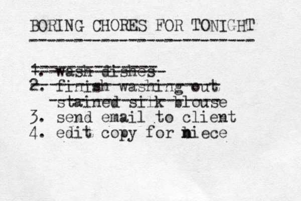 BORING CHORES FOR TONIGHT ------------------------- 1. wash dishes 2. finish washing out stained silk blouse 3. send email to client 4. edit copy for biece n n -------------- --------------- --------------------- ------------------- 