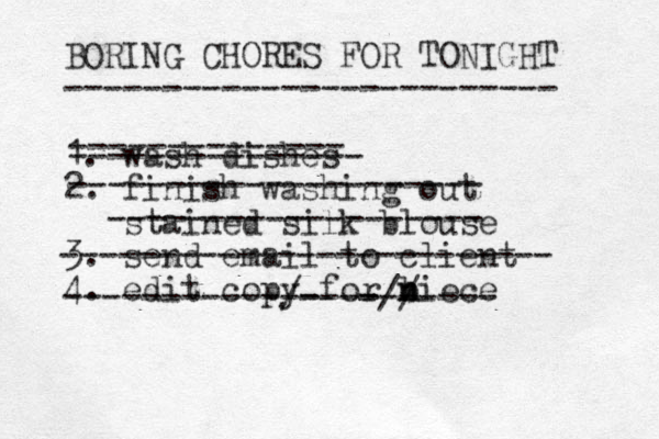 BORING CHORES FOR TONIGHT ------------------------- 1. wash dishes 2. finish washing out stained silk blouse 3. send email to client 4. edit copy for biece n n -------------- --------------- --------------------- ------------------- ------------------------- -----------/- -----// ------- 
