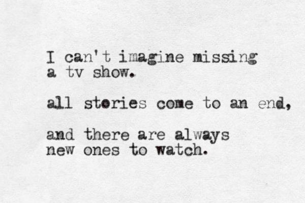 I can't imagine missing a tv show. all stories come to an end, and there are always new ones to watch.
