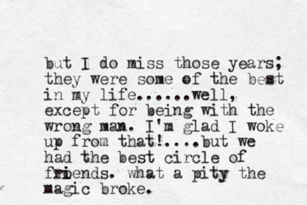 but I do miss those years; they were some of the best in my life......well, except for being with the wrong man. I'm glad I woke up from that!....but we had the best circle of froe i i nds. what a pity the magic broke. 