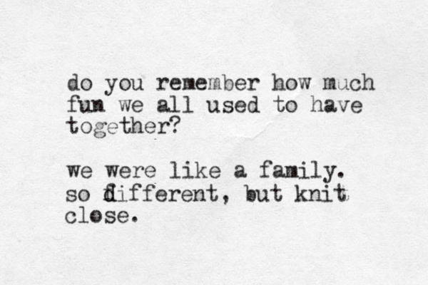 do you remember how much fun we all used to have together? we were like a family. so f d different, but knit close.