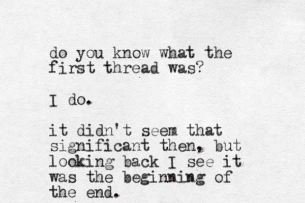 do you know what the first thread was? I do. it didn't seem that significant then, but looking back I see it was the beginning of the end.