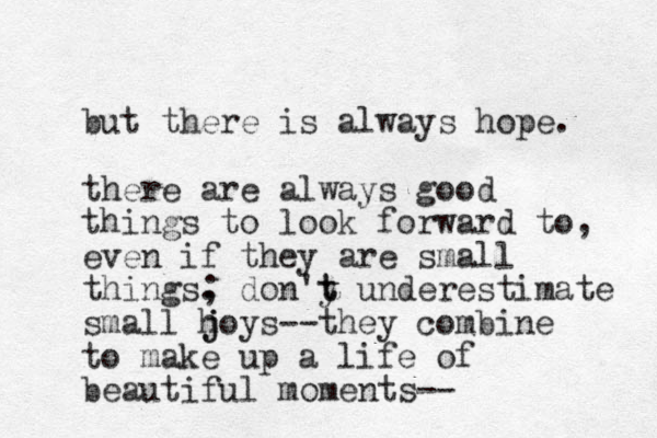 but there is always hope. there are always good things to look forward to, even if they are small things . ; don'y t t underestimate small h j joys--they combine to make up a life of beautiful moments--