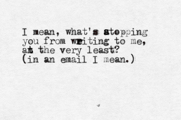 I mean, what's atopping you from weiting r r to me, an t t the very least? (in an email I mean.) s s 
